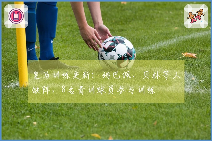 皇马训练更新：姆巴佩、贝林等人缺阵，8名青训球员参与训练