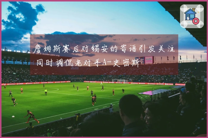 詹姆斯赛后对锡安的寄语引发关注 同时调侃老对手A-史密斯
