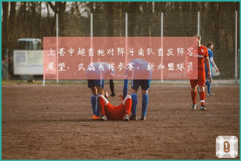 上港中超首轮对阵河南队首发阵容展望，武磊或将参赛，新加盟球员首次亮相