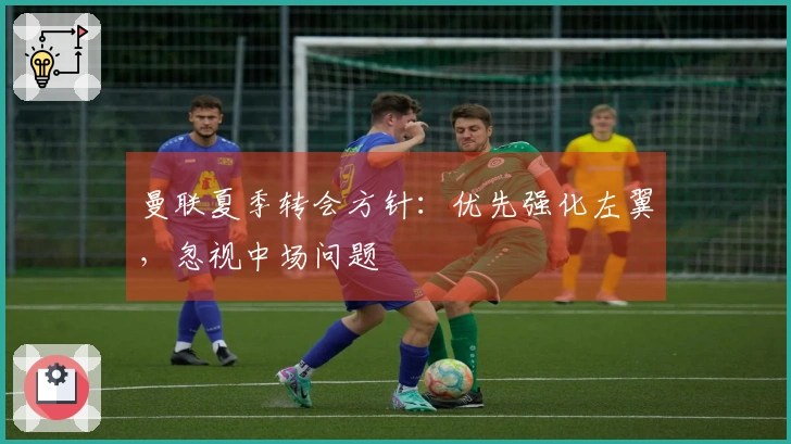 曼联夏季转会方针：优先强化左翼，忽视中场问题