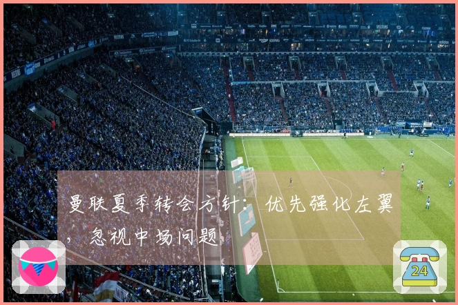 曼联夏季转会方针：优先强化左翼，忽视中场问题