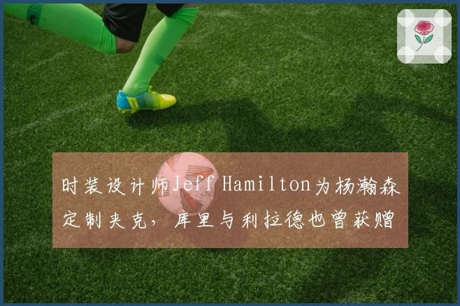 时装设计师Jeff Hamilton为杨瀚森定制夹克，库里与利拉德也曾获赠