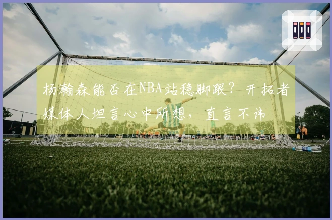 杨瀚森能否在NBA站稳脚跟？开拓者媒体人坦言心中所想，直言不讳