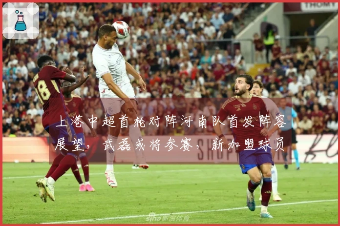 上港中超首轮对阵河南队首发阵容展望，武磊或将参赛，新加盟球员首次亮相