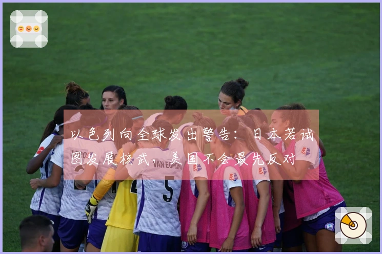 以色列向全球发出警告：日本若试图发展核武，美国不会最先反对