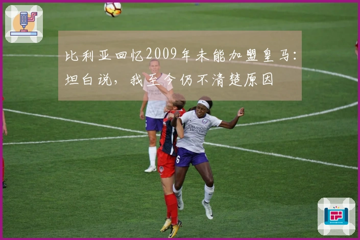 比利亚回忆2009年未能加盟皇马：坦白说，我至今仍不清楚原因