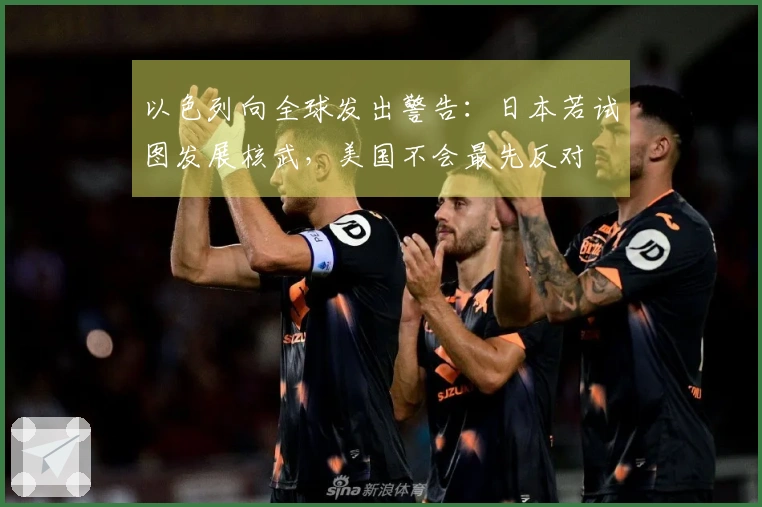以色列向全球发出警告：日本若试图发展核武，美国不会最先反对
