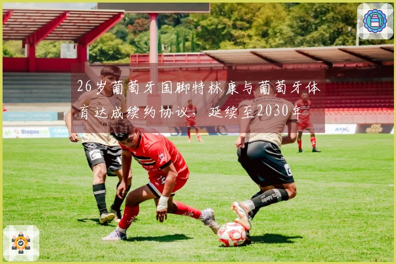 26岁葡萄牙国脚特林康与葡萄牙体育达成续约协议，延续至2030年