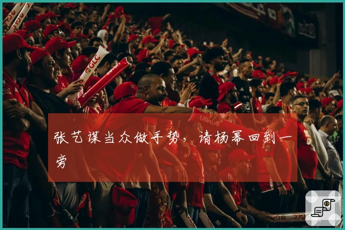张艺谋当众做手势，请杨幂回到一旁