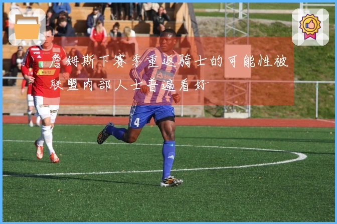 詹姆斯下赛季重返骑士的可能性被联盟内部人士普遍看好