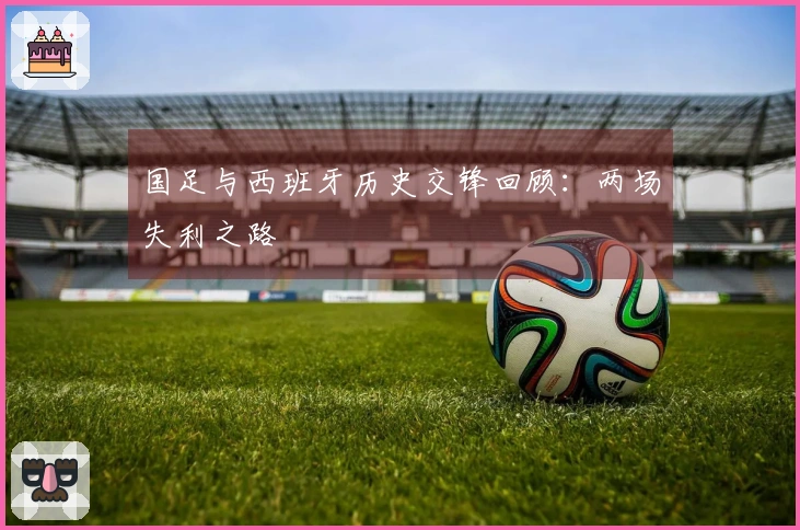 国足与西班牙历史交锋回顾：两场失利之路