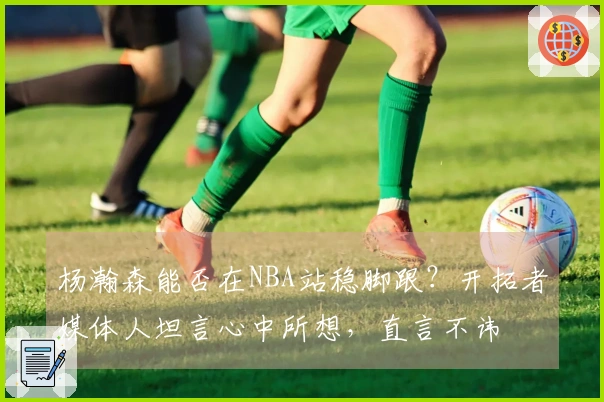 杨瀚森能否在NBA站稳脚跟？开拓者媒体人坦言心中所想，直言不讳